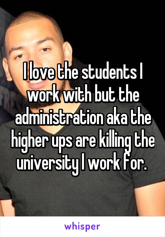 I love the students I work with but the administration aka the higher ups are killing the university I work for. 