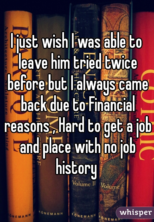 I just wish I was able to leave him tried twice before but I always came back due to Financial reasons , Hard to get a job and place with no job history 