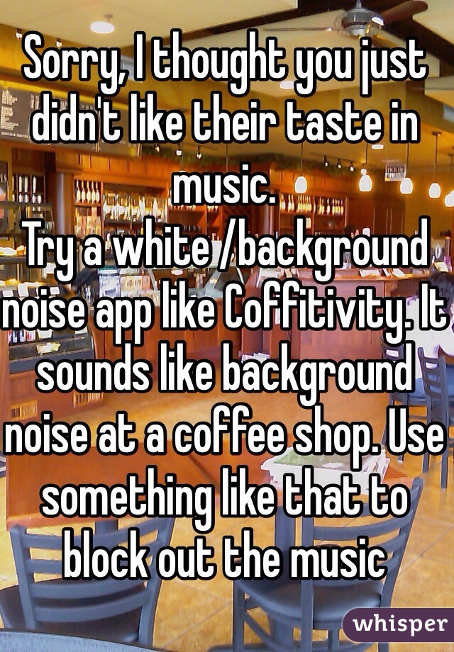 Sorry, I thought you just didn't like their taste in music.
Try a white /background noise app like Coffitivity. It sounds like background noise at a coffee shop. Use something like that to block out the music