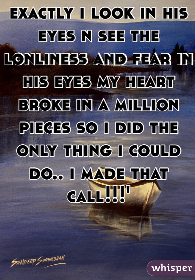 exactly i look in his eyes n see the lonliness and fear in his eyes my heart broke in a million pieces so i did the only thing i could do.. i made that call!!!'