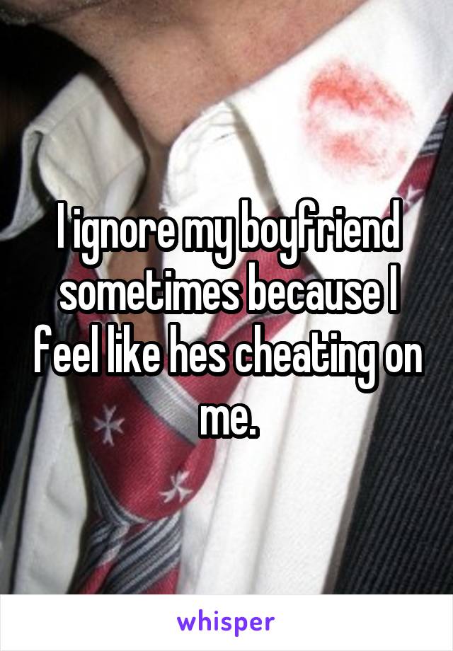 I ignore my boyfriend sometimes because I feel like hes cheating on me.