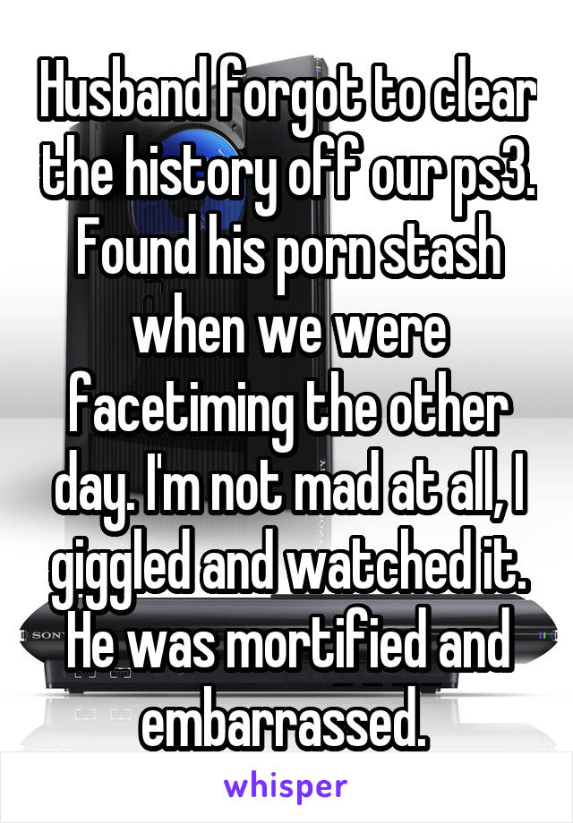 Husband forgot to clear the history off our ps3. Found his porn stash when we were facetiming the other day. I'm not mad at all, I giggled and watched it. He was mortified and embarrassed. 