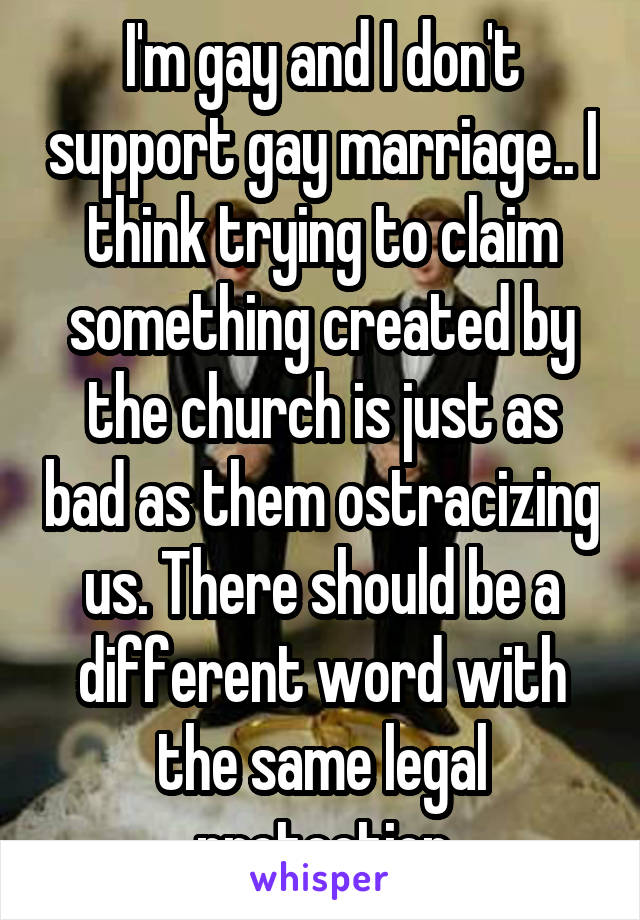 I'm gay and I don't support gay marriage.. I think trying to claim something created by the church is just as bad as them ostracizing us. There should be a different word with the same legal protection