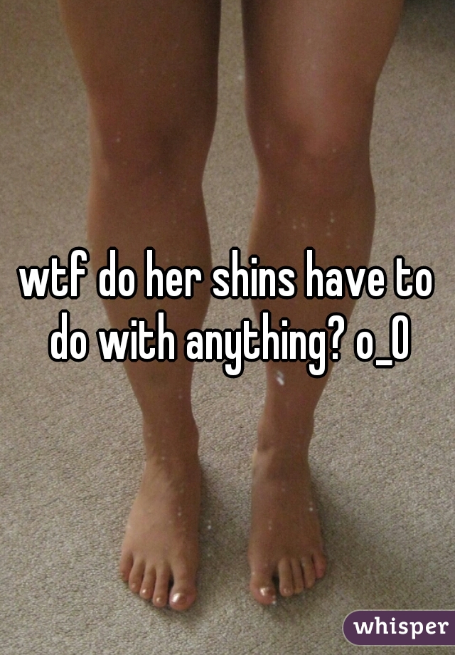 wtf do her shins have to do with anything? o_O