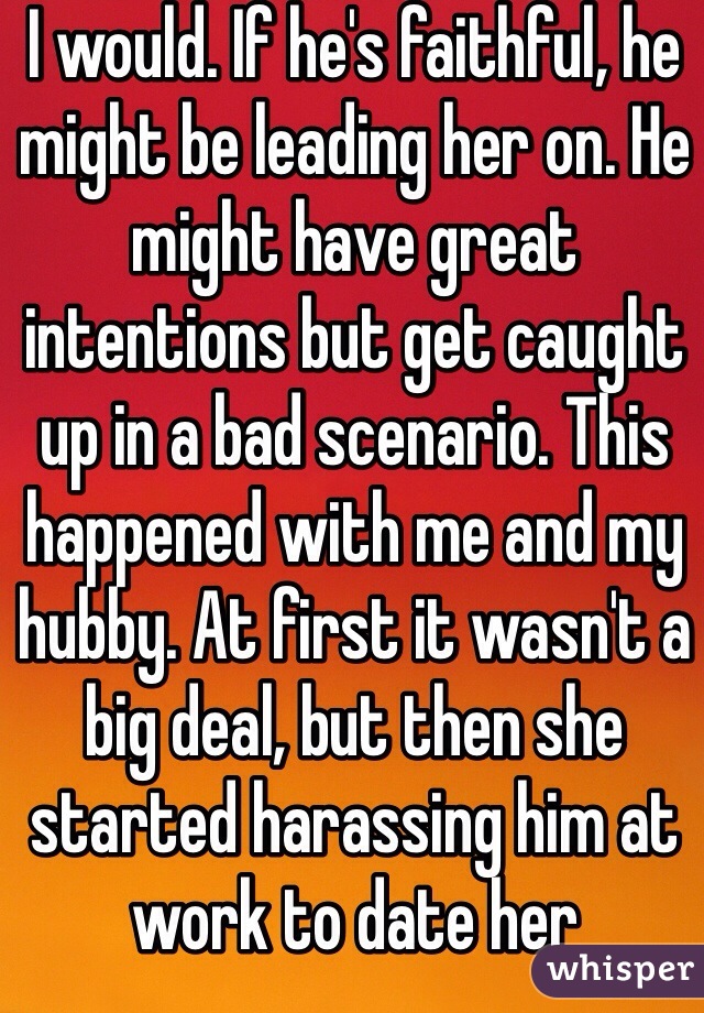 I would. If he's faithful, he might be leading her on. He might have great intentions but get caught up in a bad scenario. This happened with me and my hubby. At first it wasn't a big deal, but then she started harassing him at work to date her