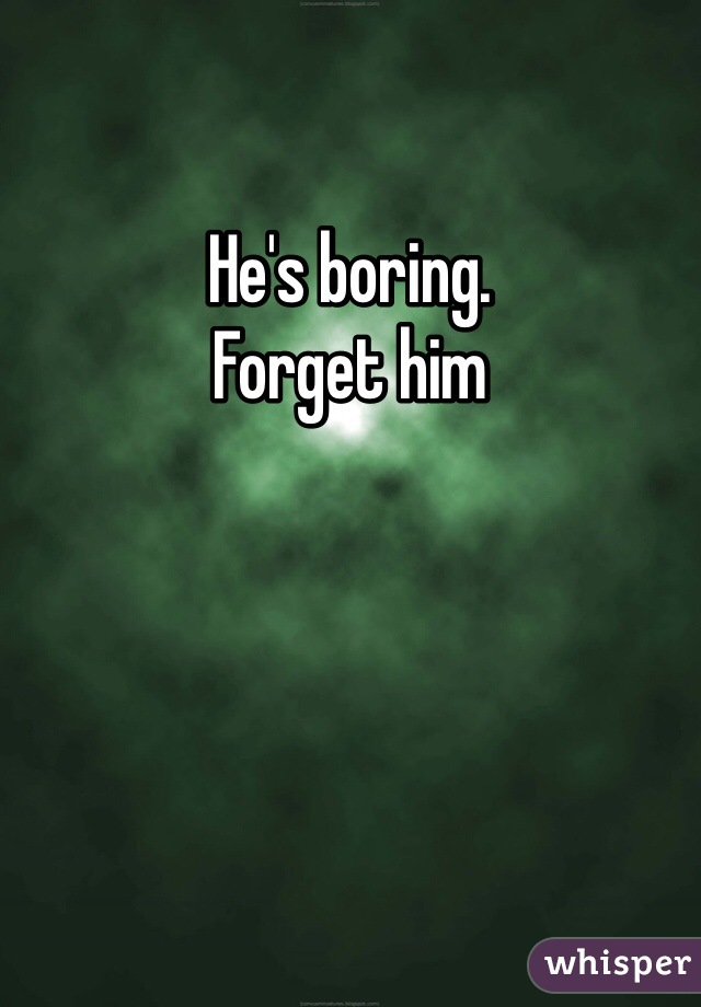 He's boring.
Forget him
