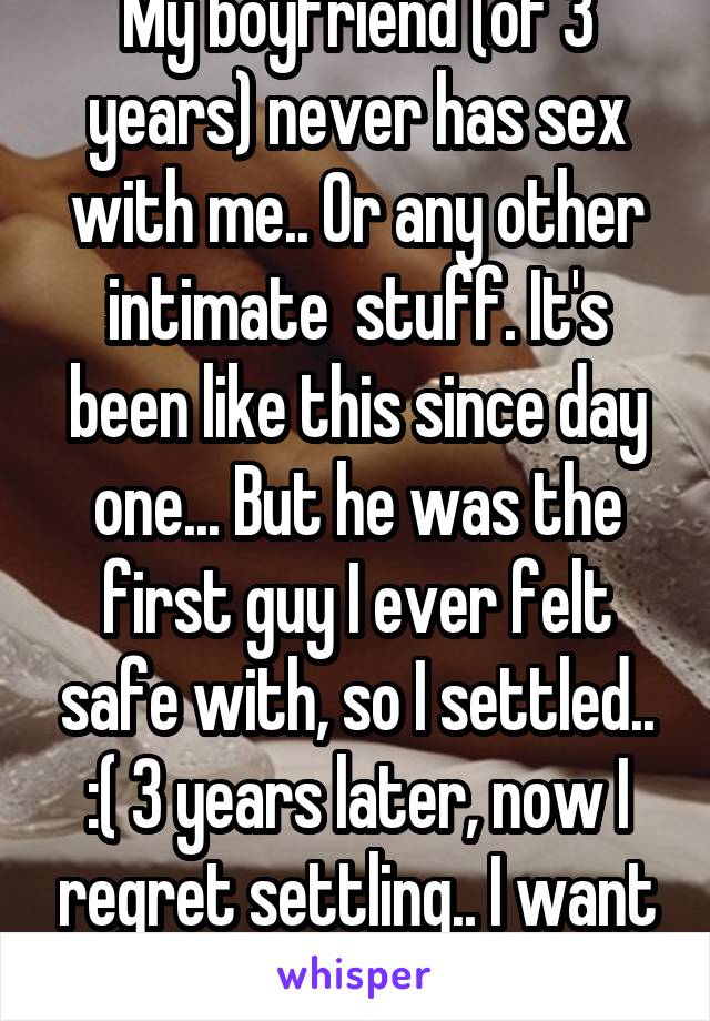 My boyfriend (of 3 years) never has sex with me.. Or any other intimate  stuff. It's been like this since day one... But he was the first guy I ever felt safe with, so I settled.. :( 3 years later, now I regret settling.. I want more.. I need intimacy!!! 