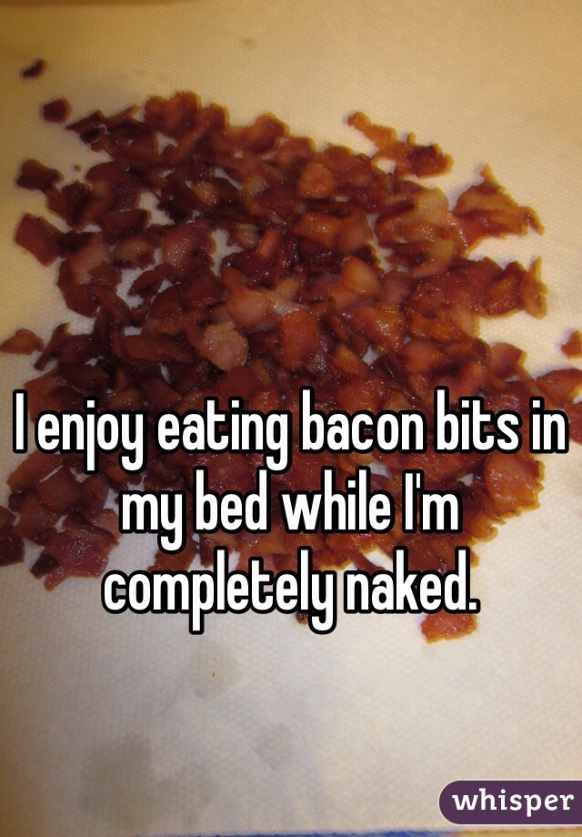I enjoy eating bacon bits in my bed while I'm completely naked.