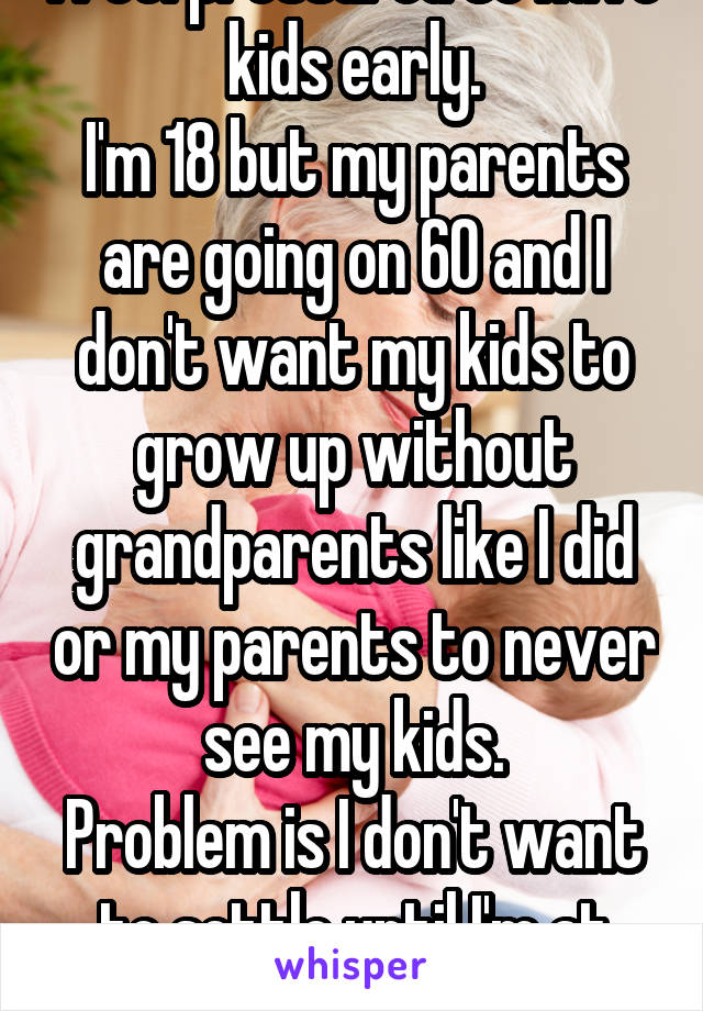 I feel pressured to have kids early.
I'm 18 but my parents are going on 60 and I don't want my kids to grow up without grandparents like I did or my parents to never see my kids.
Problem is I don't want to settle until I'm at least 28+.