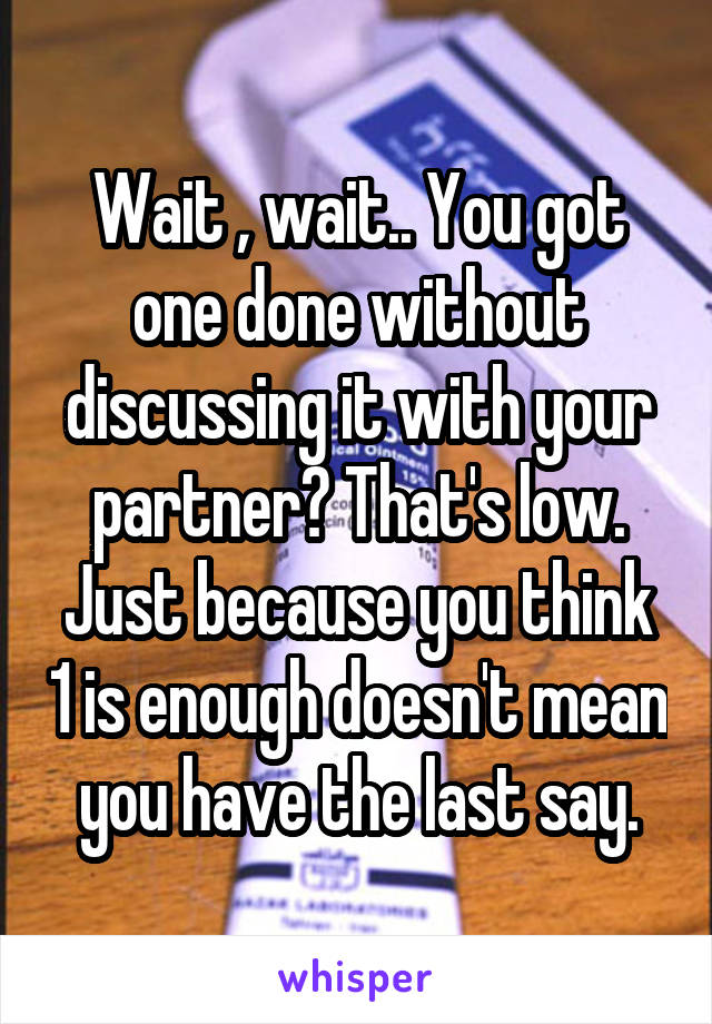 Wait , wait.. You got one done without discussing it with your partner? That's low.
Just because you think 1 is enough doesn't mean you have the last say.