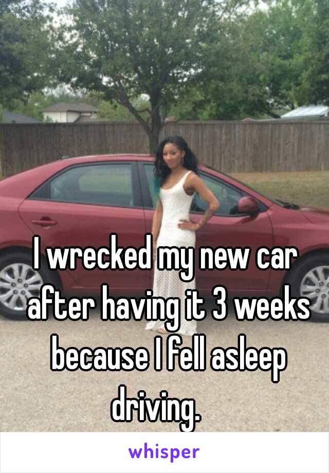 I wrecked my new car after having it 3 weeks because I fell asleep driving.    