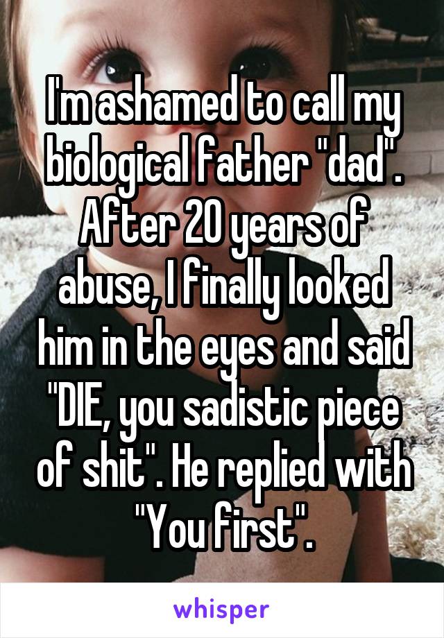 I'm ashamed to call my biological father "dad". After 20 years of abuse, I finally looked him in the eyes and said "DIE, you sadistic piece of shit". He replied with "You first".