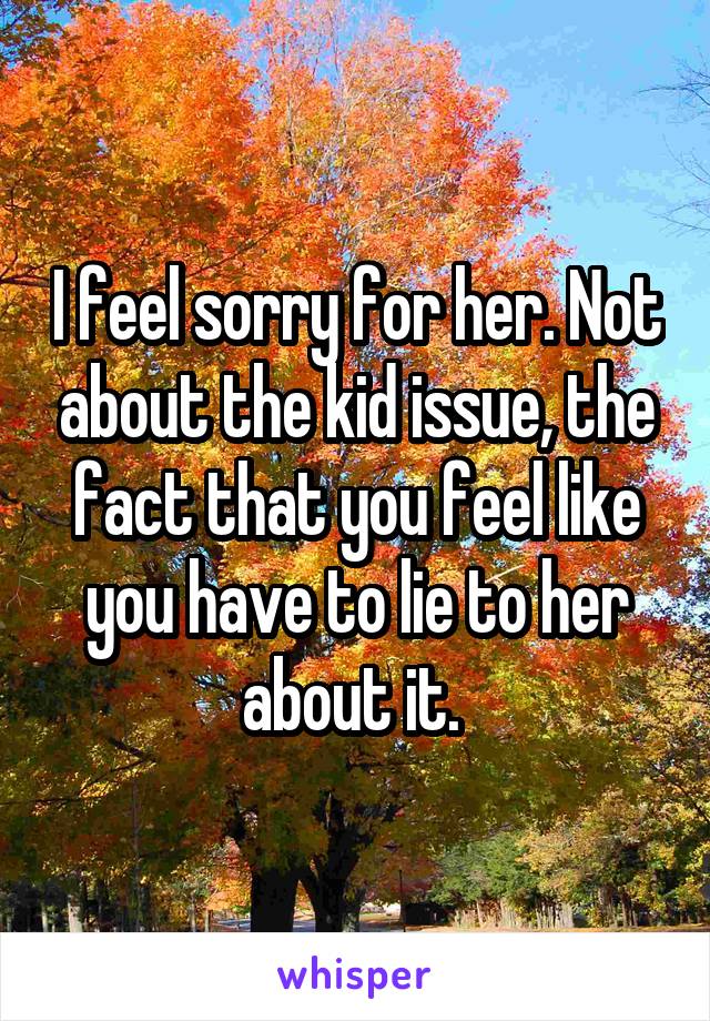 I feel sorry for her. Not about the kid issue, the fact that you feel like you have to lie to her about it. 