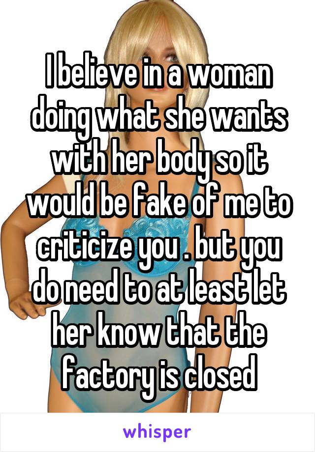 I believe in a woman doing what she wants with her body so it would be fake of me to criticize you . but you do need to at least let her know that the factory is closed