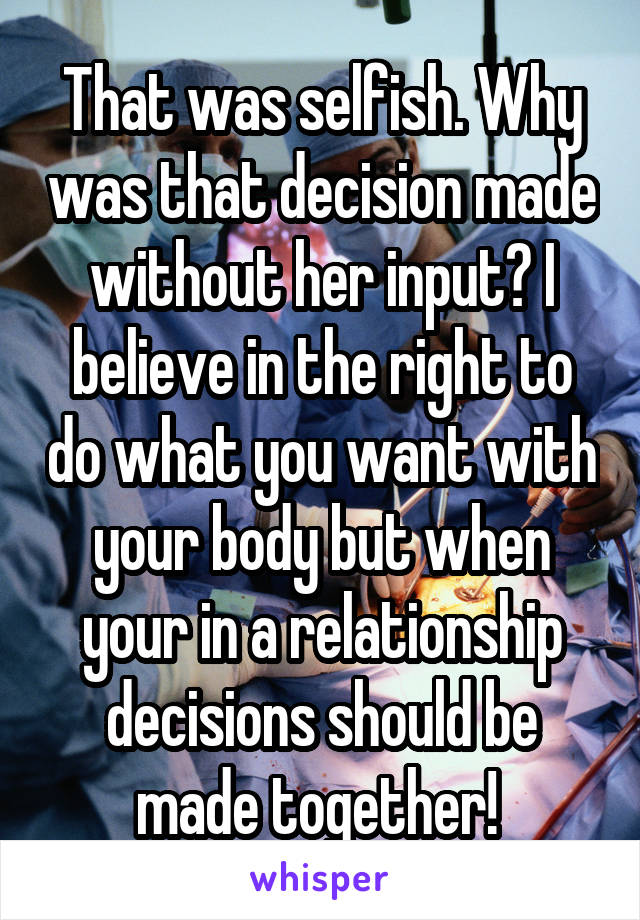 That was selfish. Why was that decision made without her input? I believe in the right to do what you want with your body but when your in a relationship decisions should be made together! 