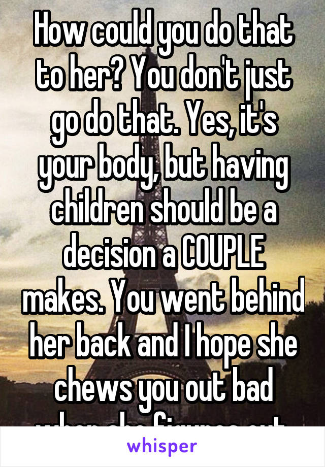 How could you do that to her? You don't just go do that. Yes, it's your body, but having children should be a decision a COUPLE makes. You went behind her back and I hope she chews you out bad when she figures out.