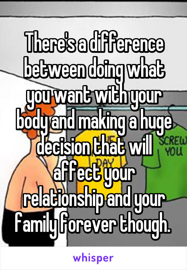 There's a difference between doing what you want with your body and making a huge decision that will affect your relationship and your family forever though. 