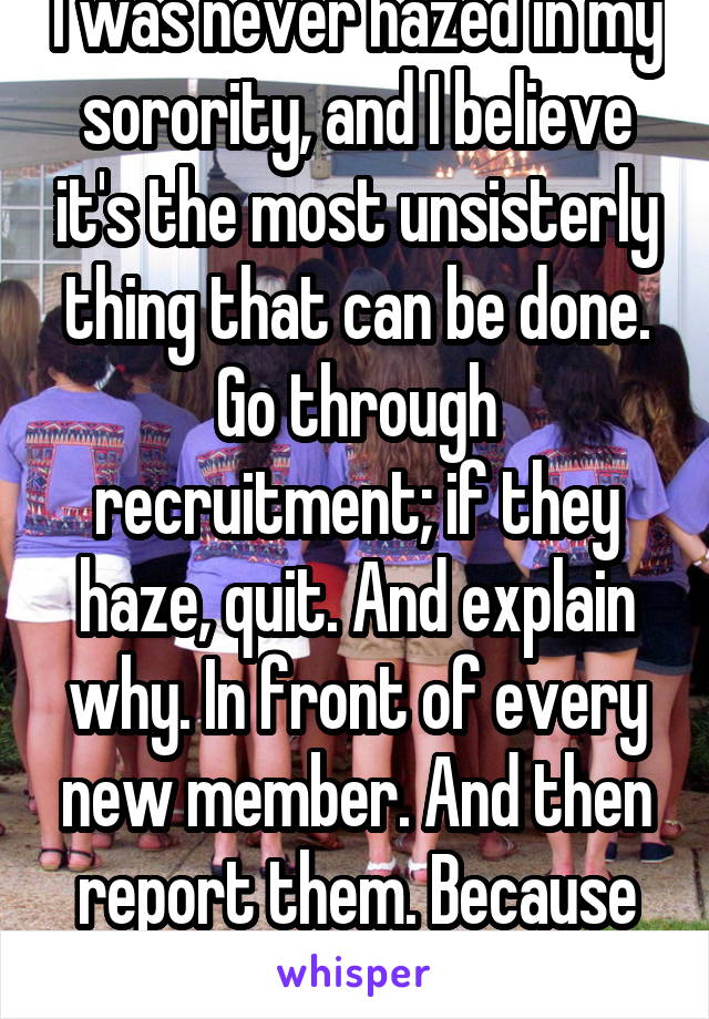I was never hazed in my sorority, and I believe it's the most unsisterly thing that can be done. Go through recruitment; if they haze, quit. And explain why. In front of every new member. And then report them. Because hazing is wrong.