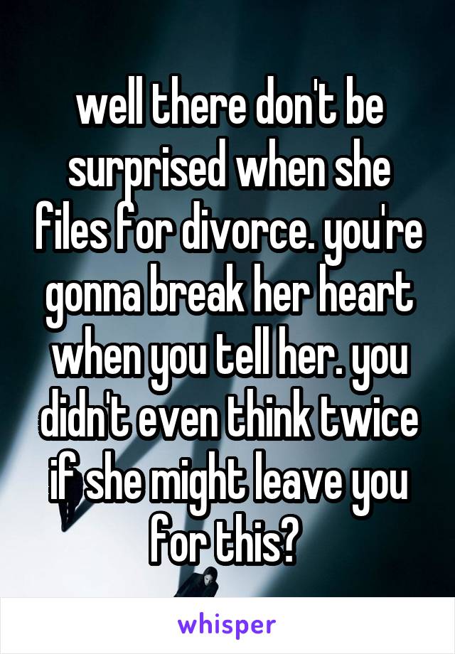 well there don't be surprised when she files for divorce. you're gonna break her heart when you tell her. you didn't even think twice if she might leave you for this? 