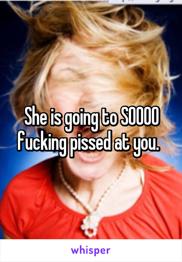 She is going to SOOOO fucking pissed at you.  