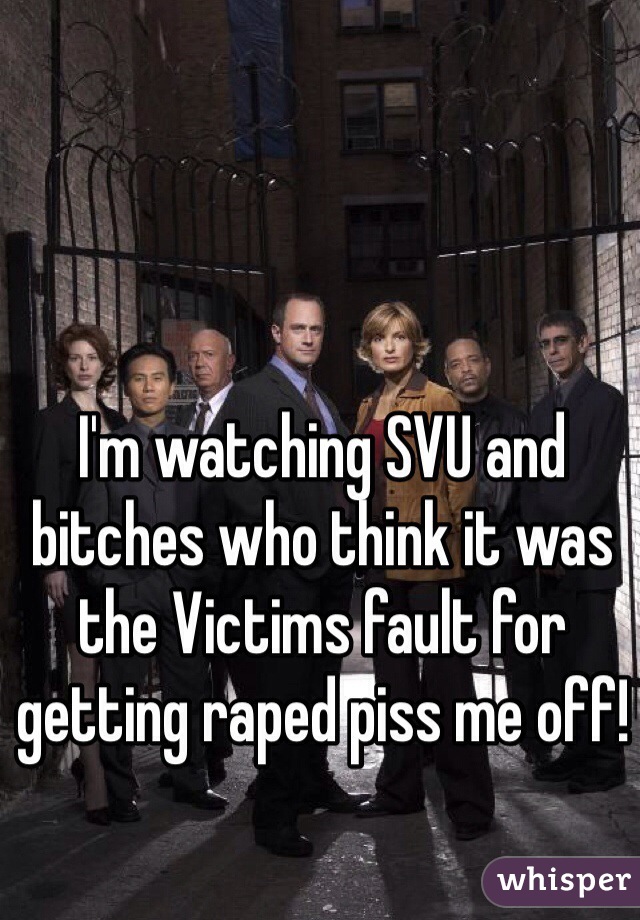 I'm watching SVU and bitches who think it was the Victims fault for getting raped piss me off! 