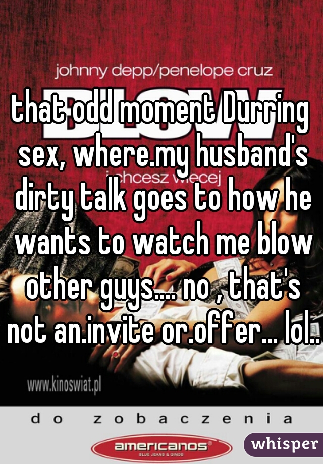 that odd moment Durring sex, where.my husband's dirty talk goes to how he wants to watch me blow other guys.... no , that's not an.invite or.offer... lol...