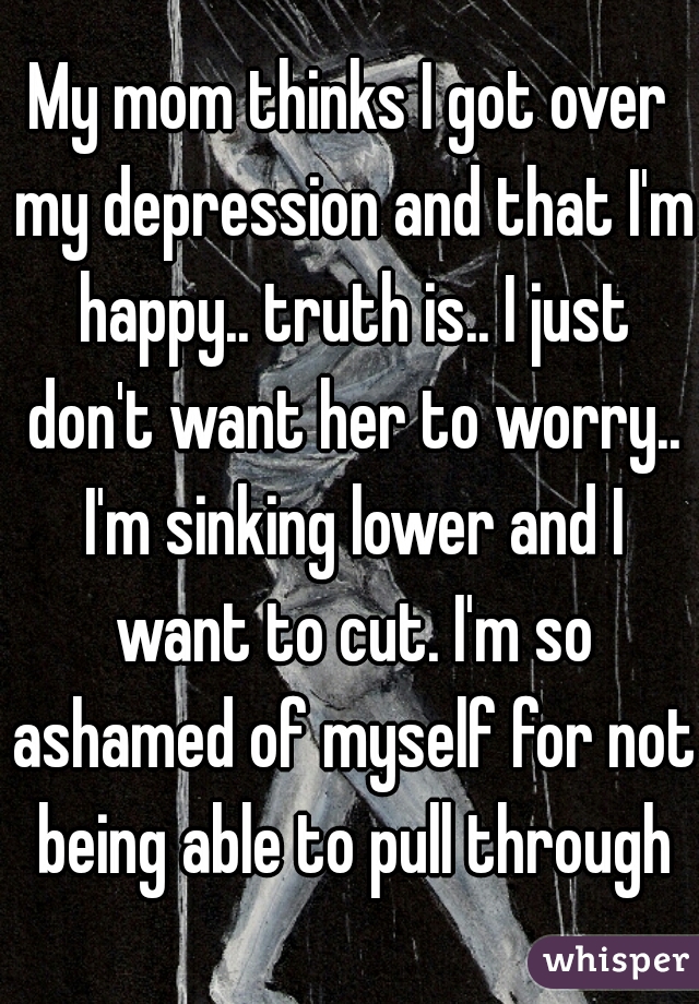 My mom thinks I got over my depression and that I'm happy.. truth is.. I just don't want her to worry.. I'm sinking lower and I want to cut. I'm so ashamed of myself for not being able to pull through