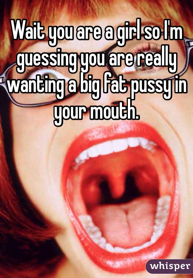 Wait you are a girl so I'm guessing you are really wanting a big fat pussy in your mouth. 