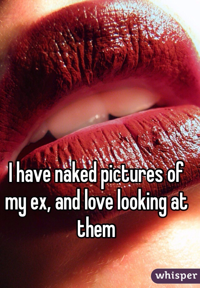I have naked pictures of my ex, and love looking at them
