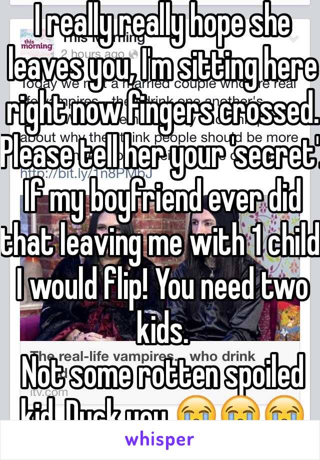 I really really hope she leaves you, I'm sitting here right now fingers crossed. Please tell her your 'secret'. If my boyfriend ever did that leaving me with 1 child I would flip! You need two kids.
Not some rotten spoiled kid. Duck you 😭😭😭😭