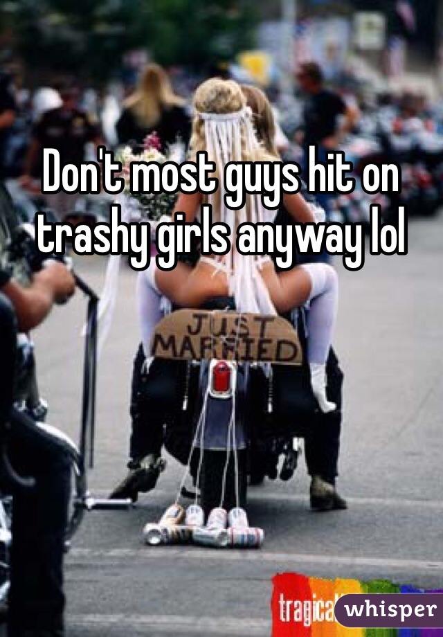 Don't most guys hit on trashy girls anyway lol