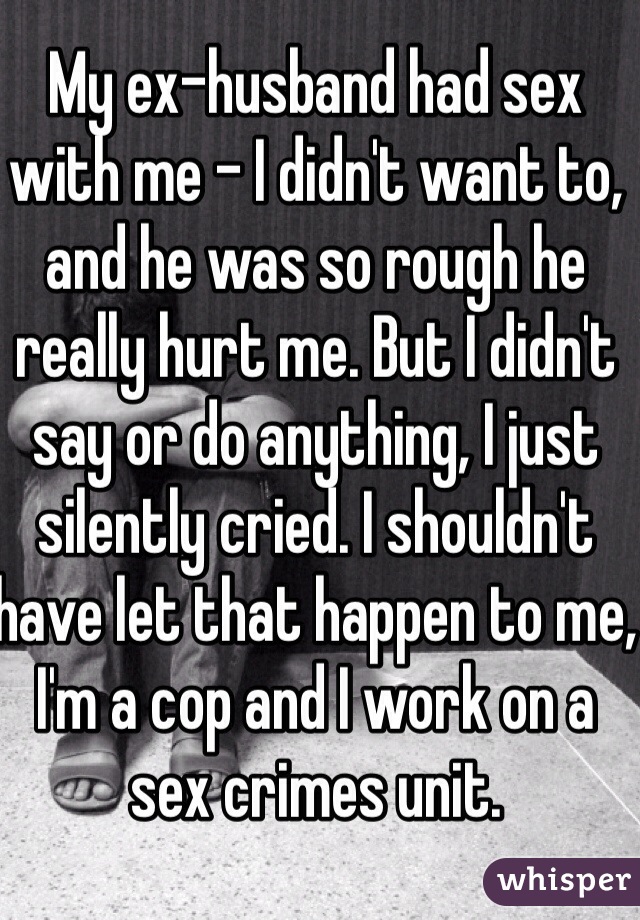 My ex-husband had sex with me - I didn't want to, and he was so rough he really hurt me. But I didn't say or do anything, I just silently cried. I shouldn't have let that happen to me, I'm a cop and I work on a sex crimes unit.