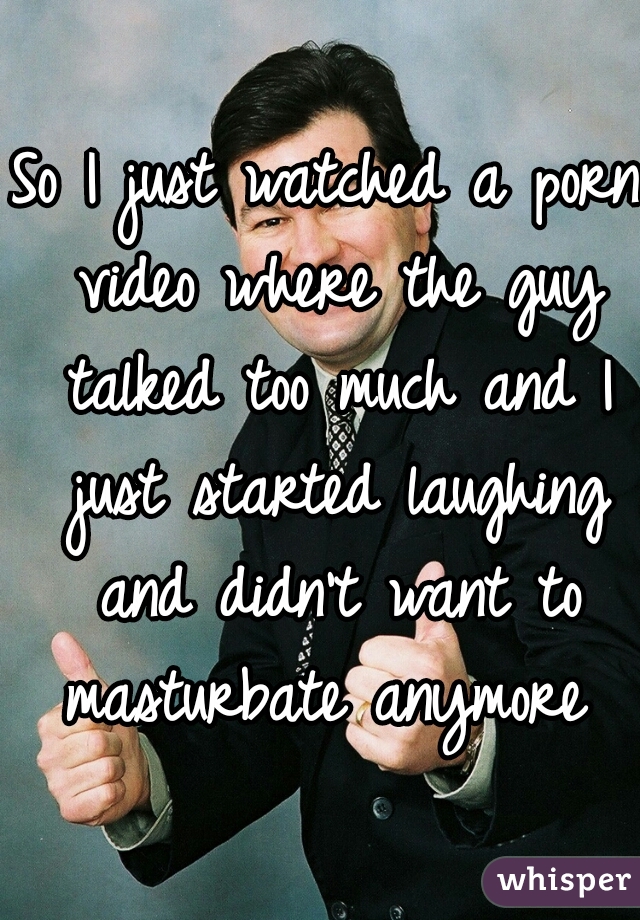 So I just watched a porn video where the guy talked too much and I just started laughing and didn't want to masturbate anymore 