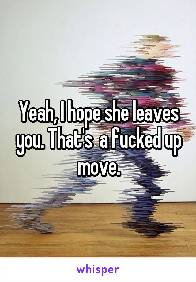 Yeah, I hope she leaves you. That's  a fucked up move.