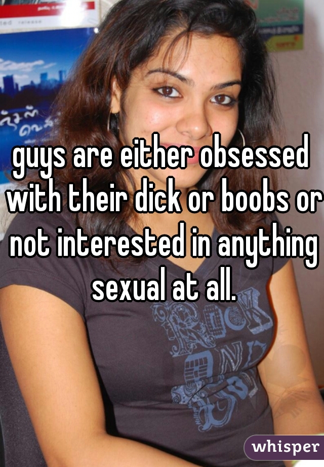 guys are either obsessed with their dick or boobs or not interested in anything sexual at all.
