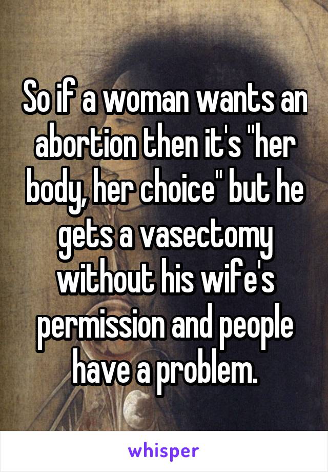 So if a woman wants an abortion then it's "her body, her choice" but he gets a vasectomy without his wife's permission and people have a problem.