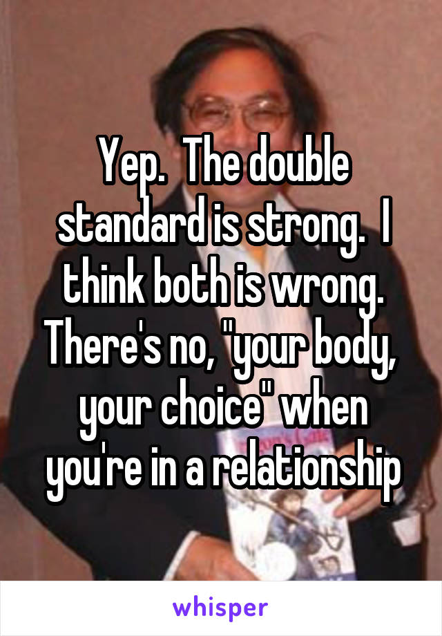 Yep.  The double standard is strong.  I think both is wrong. There's no, "your body,  your choice" when you're in a relationship