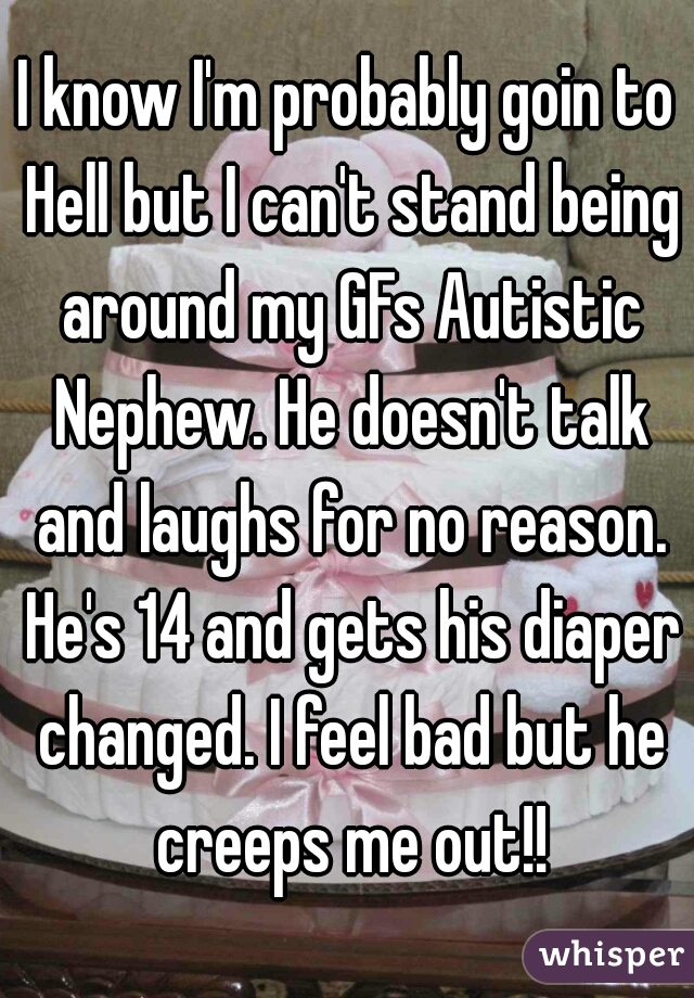 I know I'm probably goin to Hell but I can't stand being around my GFs Autistic Nephew. He doesn't talk and laughs for no reason. He's 14 and gets his diaper changed. I feel bad but he creeps me out!!