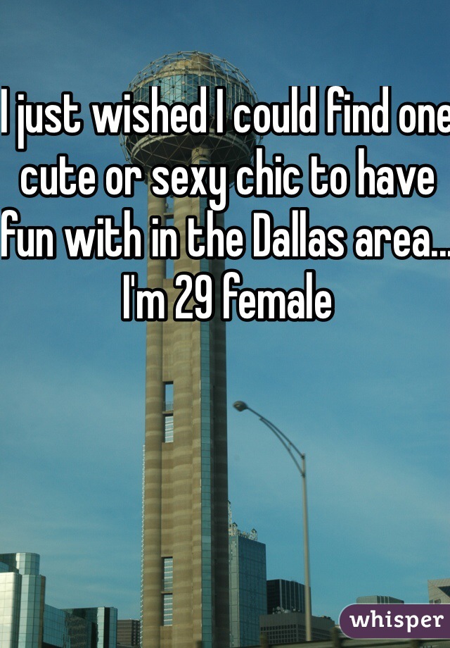 I just wished I could find one cute or sexy chic to have fun with in the Dallas area... I'm 29 female 
