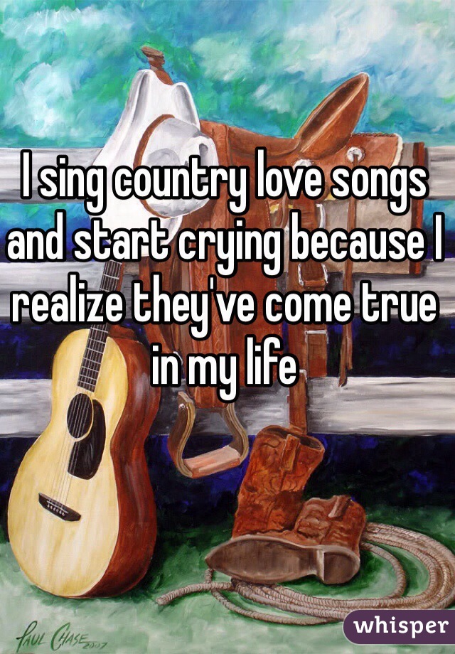I sing country love songs and start crying because I realize they've come true in my life 