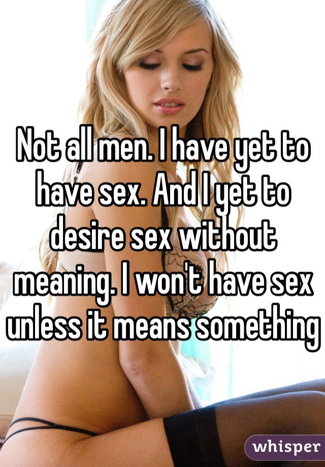 Not all men. I have yet to have sex. And I yet to desire sex without meaning. I won't have sex unless it means something