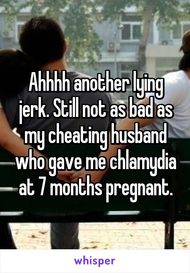 Ahhhh another lying jerk. Still not as bad as my cheating husband who gave me chlamydia at 7 months pregnant.