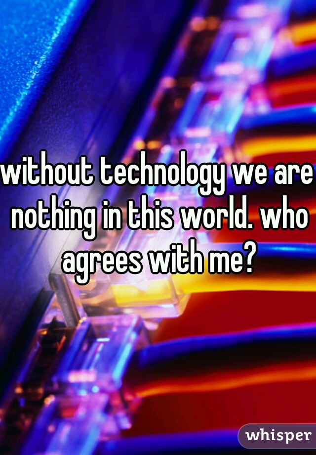 without technology we are nothing in this world. who agrees with me?