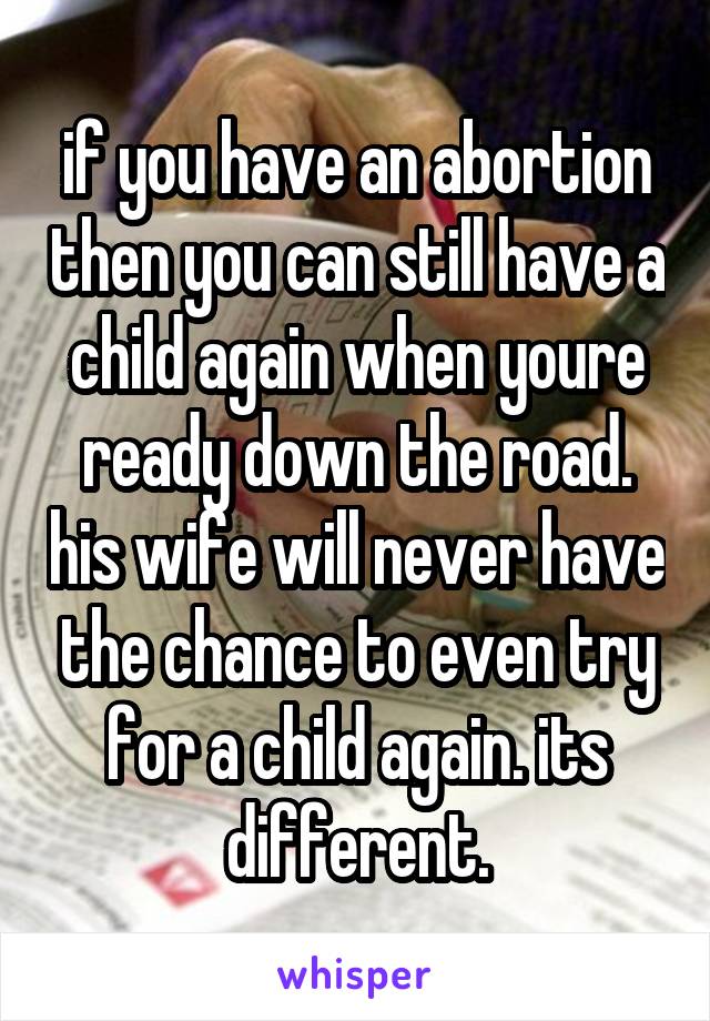 if you have an abortion then you can still have a child again when youre ready down the road. his wife will never have the chance to even try for a child again. its different.