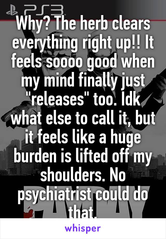 Why? The herb clears everything right up!! It feels soooo good when my mind finally just "releases" too. Idk what else to call it, but it feels like a huge burden is lifted off my shoulders. No psychiatrist could do that.