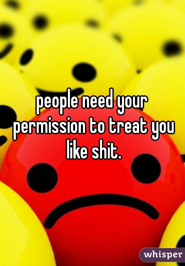 people need your permission to treat you like shit.