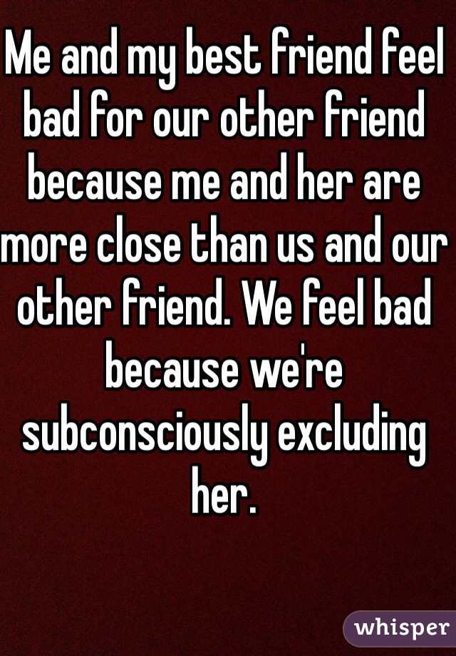 Me and my best friend feel bad for our other friend because me and her are more close than us and our other friend. We feel bad because we're subconsciously excluding her. 