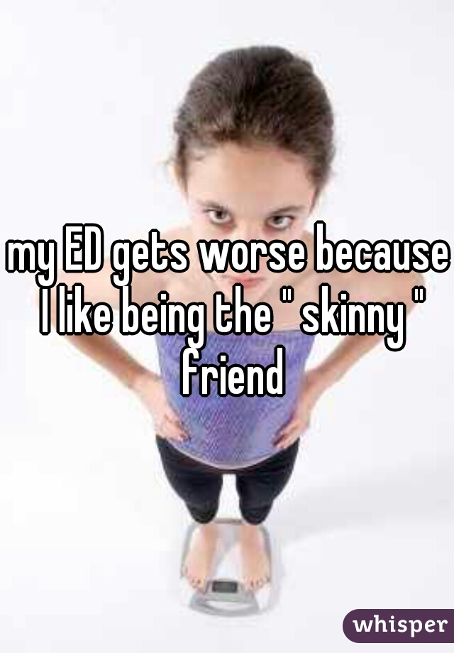 my ED gets worse because I like being the " skinny " friend