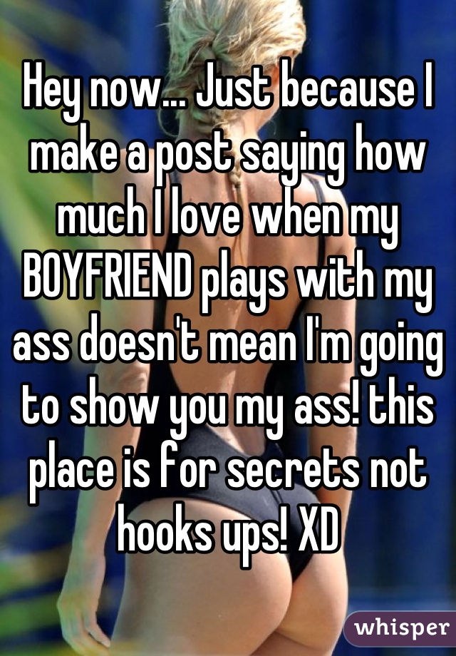 Hey now... Just because I make a post saying how much I love when my BOYFRIEND plays with my ass doesn't mean I'm going to show you my ass! this place is for secrets not hooks ups! XD