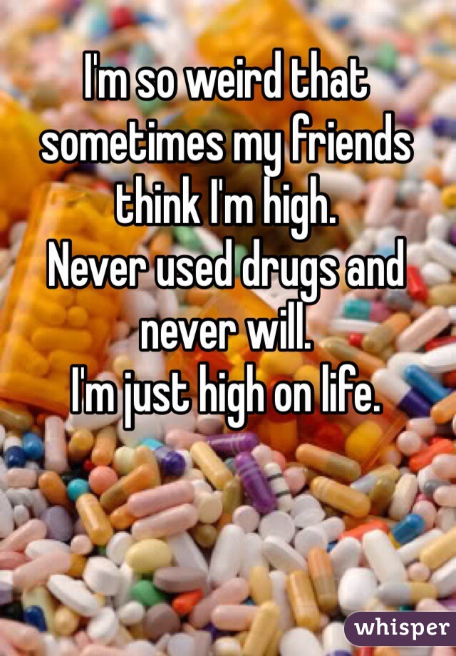 I'm so weird that sometimes my friends think I'm high. 
Never used drugs and never will. 
I'm just high on life. 